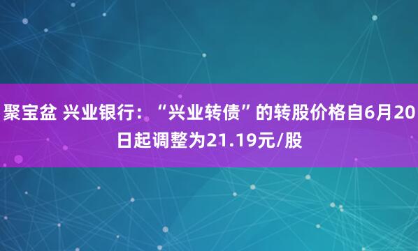 聚宝盆 兴业银行：“兴业转债”的转股价格自6月20日起调整为21.19元/股