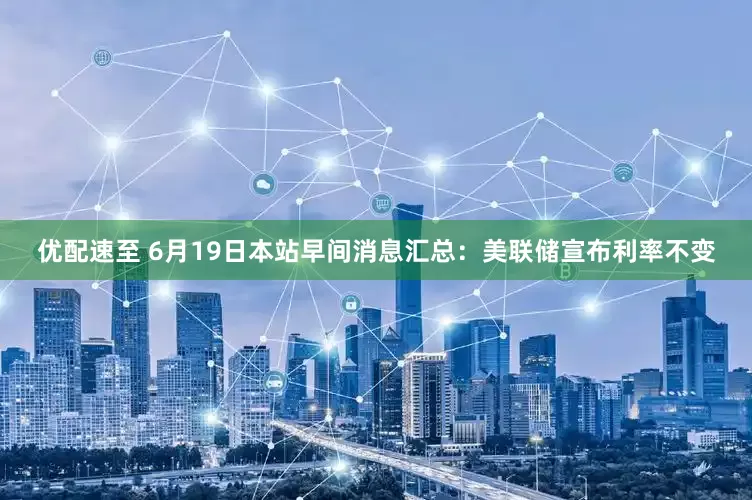 优配速至 6月19日本站早间消息汇总：美联储宣布利率不变