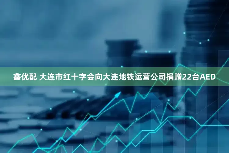 鑫优配 大连市红十字会向大连地铁运营公司捐赠22台AED