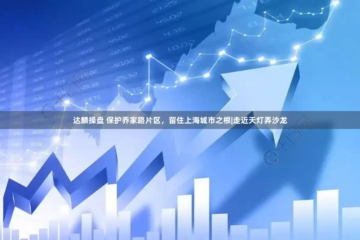 达麟操盘 保护乔家路片区，留住上海城市之根|走近天灯弄沙龙