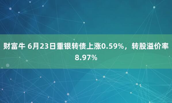 财富牛 6月23日重银转债上涨0.59%，转股溢价率8.97%