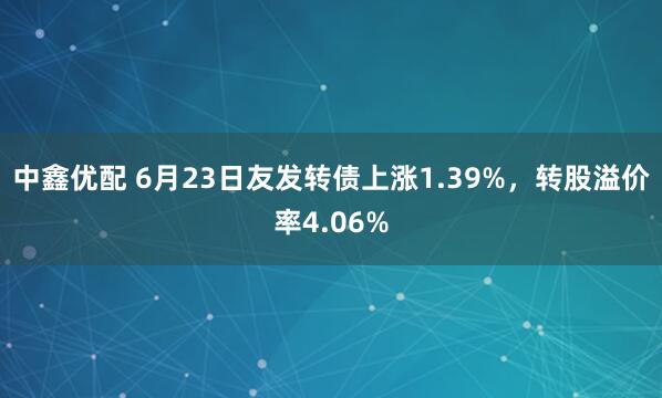 中鑫优配 6月23日友发转债上涨1.39%，转股溢价率4.06%
