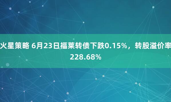 火星策略 6月23日福莱转债下跌0.15%，转股溢价率228.68%