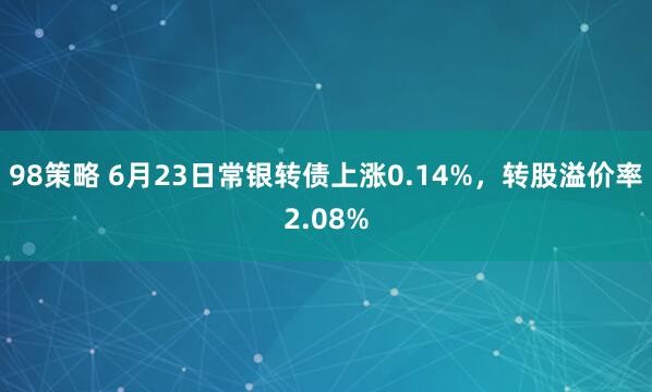 98策略 6月23日常银转债上涨0.14%，转股溢价率2.08%