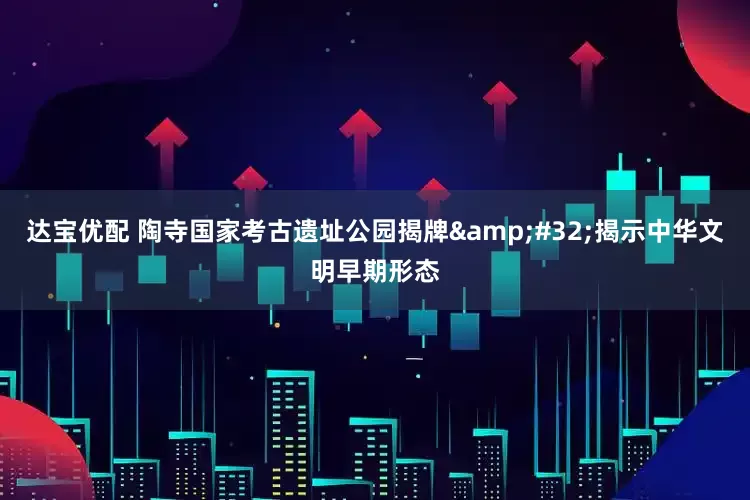 达宝优配 陶寺国家考古遗址公园揭牌&#32;揭示中华文明早期形态