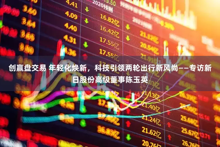 创赢盘交易 年轻化焕新，科技引领两轮出行新风尚——专访新日股份高级董事陈玉英