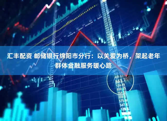 汇丰配资 邮储银行绵阳市分行：以关爱为桥，架起老年群体金融服务暖心路