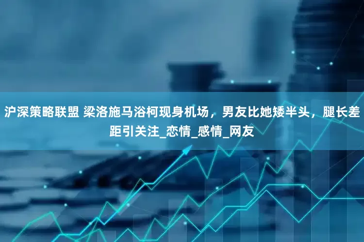 沪深策略联盟 梁洛施马浴柯现身机场，男友比她矮半头，腿长差距引关注_恋情_感情_网友