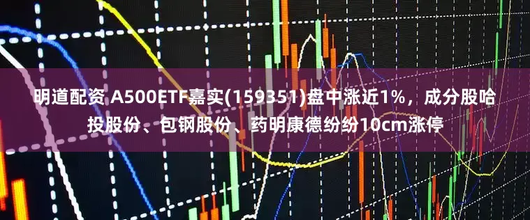 明道配资 A500ETF嘉实(159351)盘中涨近1%，成分股哈投股份、包钢股份、药明康德纷纷10cm涨停