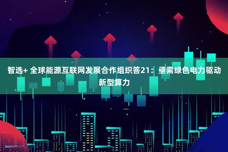 智选+ 全球能源互联网发展合作组织答21：亟需绿色电力驱动新型算力