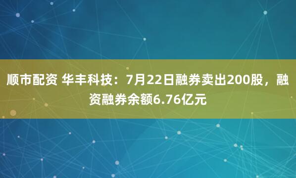 顺市配资 华丰科技：7月22日融券卖出200股，融资融券余额6.76亿元
