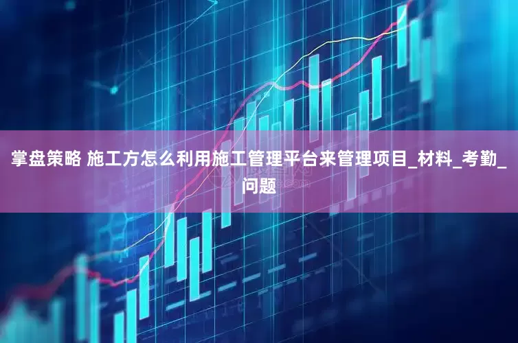 掌盘策略 施工方怎么利用施工管理平台来管理项目_材料_考勤_问题