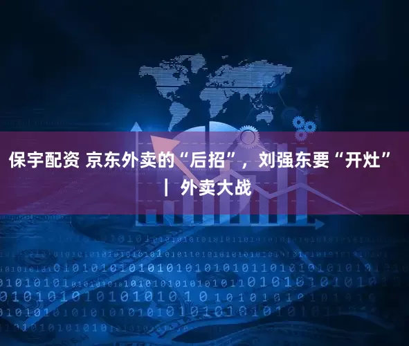 保宇配资 京东外卖的“后招”，刘强东要“开灶” ｜ 外卖大战