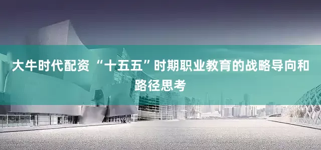 大牛时代配资 “十五五”时期职业教育的战略导向和路径思考