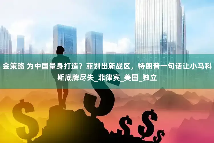 金策略 为中国量身打造？菲划出新战区，特朗普一句话让小马科斯底牌尽失_菲律宾_美国_独立
