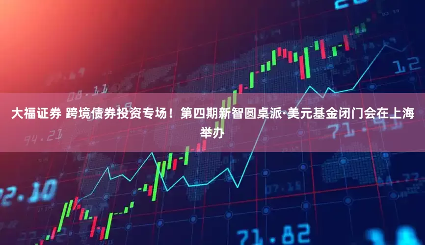 大福证券 跨境债券投资专场！第四期新智圆桌派·美元基金闭门会在上海举办