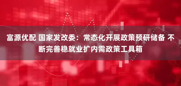 富源优配 国家发改委：常态化开展政策预研储备 不断完善稳就业扩内需政策工具箱
