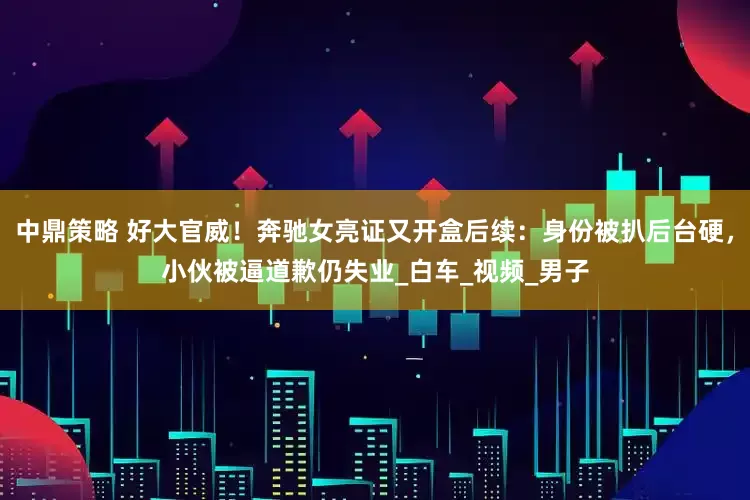 中鼎策略 好大官威！奔驰女亮证又开盒后续：身份被扒后台硬，小伙被逼道歉仍失业_白车_视频_男子
