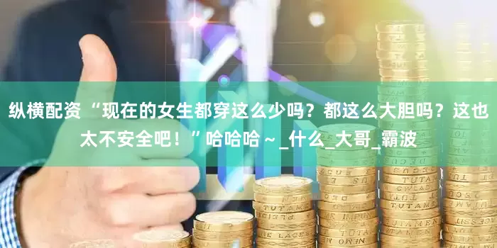 纵横配资 “现在的女生都穿这么少吗？都这么大胆吗？这也太不安全吧！”哈哈哈～_什么_大哥_霸波