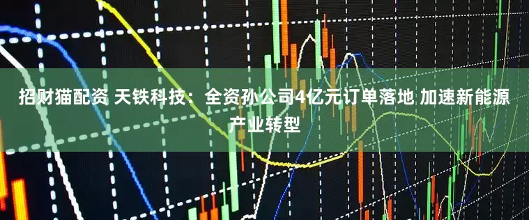 招财猫配资 天铁科技：全资孙公司4亿元订单落地 加速新能源产业转型