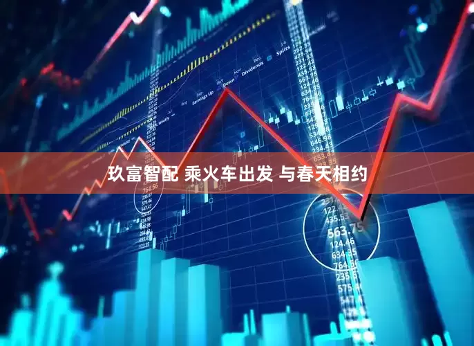 玖富智配 乘火车出发 与春天相约