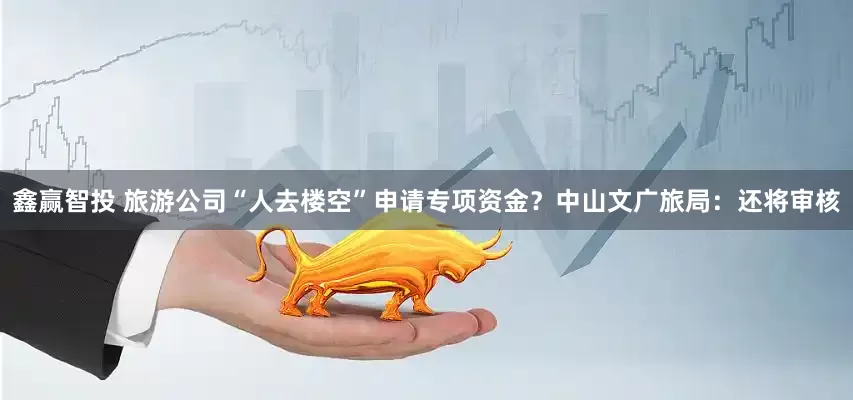 鑫赢智投 旅游公司“人去楼空”申请专项资金？中山文广旅局：还将审核