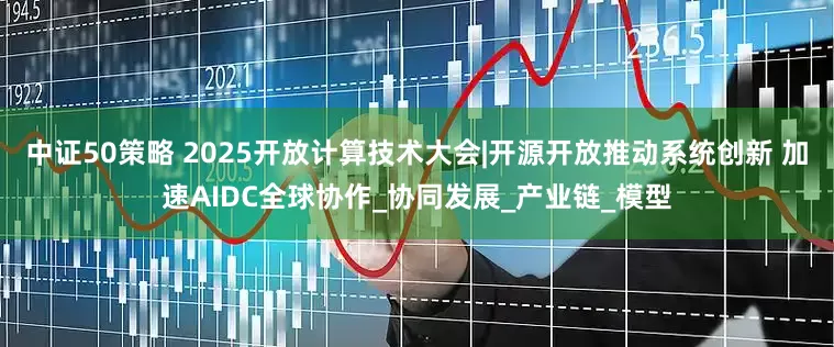 中证50策略 2025开放计算技术大会|开源开放推动系统创新 加速AIDC全球协作_协同发展_产业链_模型