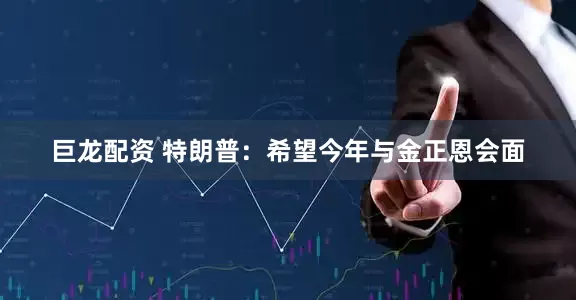 巨龙配资 特朗普：希望今年与金正恩会面