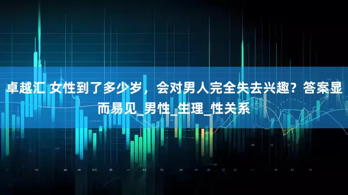 卓越汇 女性到了多少岁，会对男人完全失去兴趣？答案显而易见_男性_生理_性关系