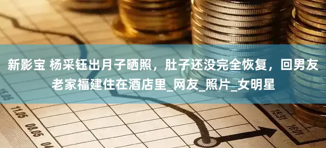 新影宝 杨采钰出月子晒照，肚子还没完全恢复，回男友老家福建住在酒店里_网友_照片_女明星