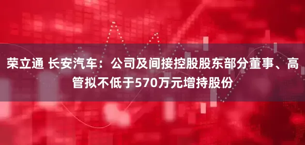荣立通 长安汽车：公司及间接控股股东部分董事、高管拟不低于570万元增持股份