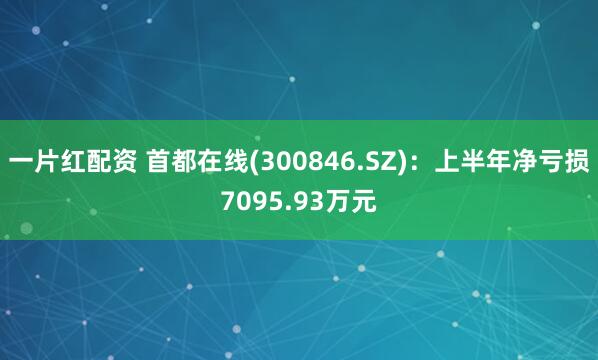 一片红配资 首都在线(300846.SZ)：上半年净亏损7095.93万元