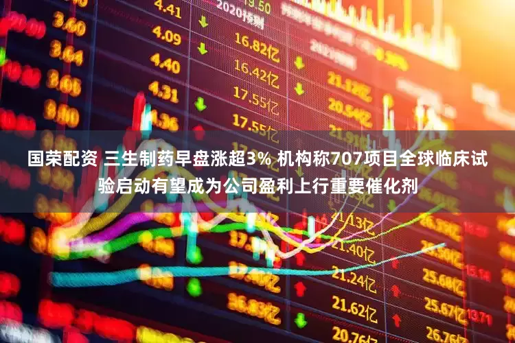 国荣配资 三生制药早盘涨超3% 机构称707项目全球临床试验启动有望成为公司盈利上行重要催化剂