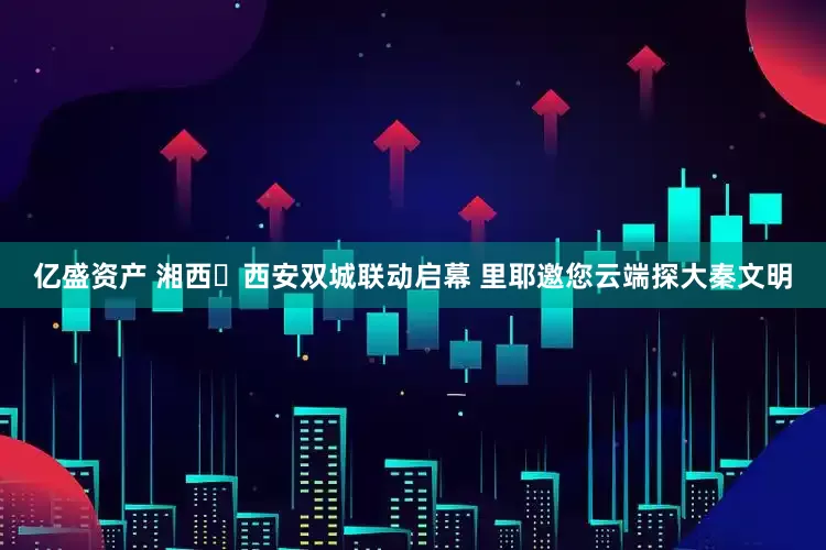 亿盛资产 湘西・西安双城联动启幕 里耶邀您云端探大秦文明