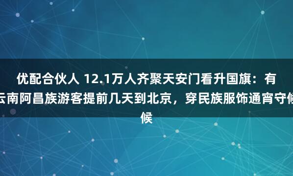 优配合伙人 12.1万人齐聚天安门看升国旗：有云南阿昌族游客提前几天到北京，穿民族服饰通宵守候