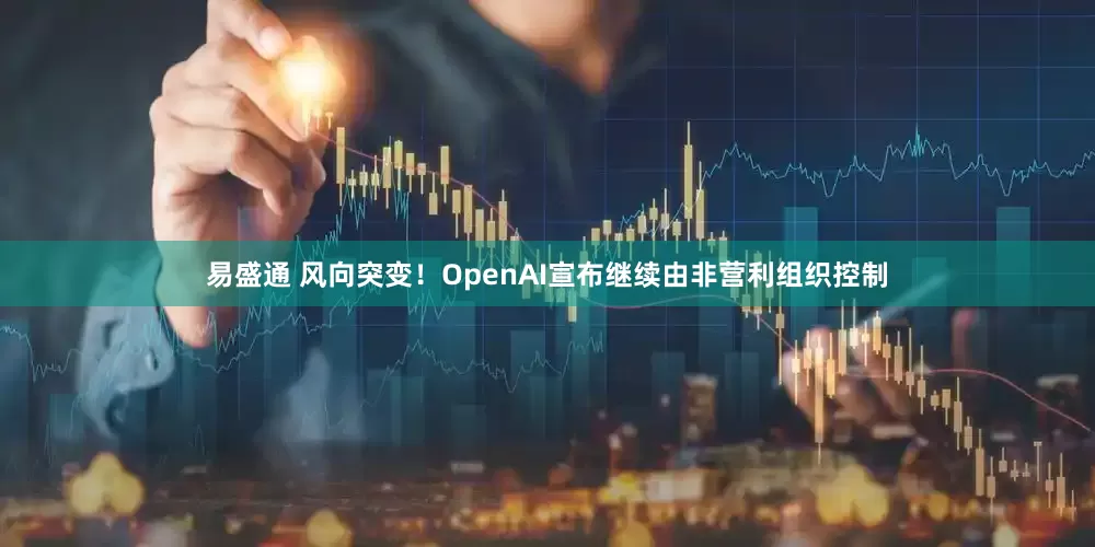 易盛通 风向突变！OpenAI宣布继续由非营利组织控制