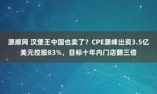 源顺网 汉堡王中国也卖了？CPE源峰出资3.5亿美元控股83%，目标十年内门店翻三倍