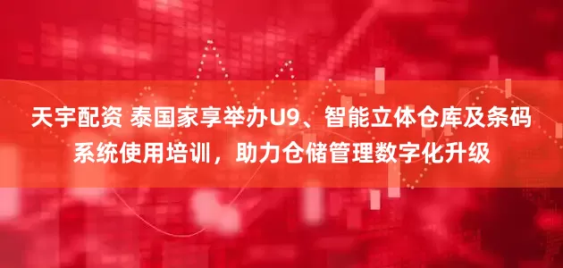 天宇配资 泰国家享举办U9、智能立体仓库及条码系统使用培训，助力仓储管理数字化升级