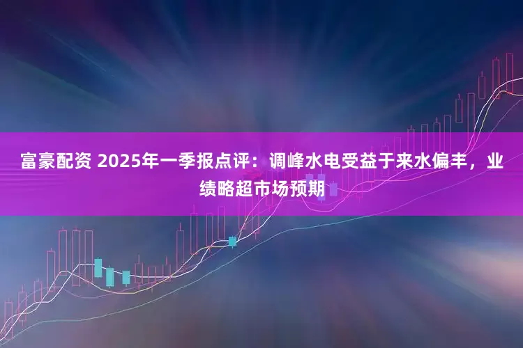 富豪配资 2025年一季报点评：调峰水电受益于来水偏丰，业绩略超市场预期