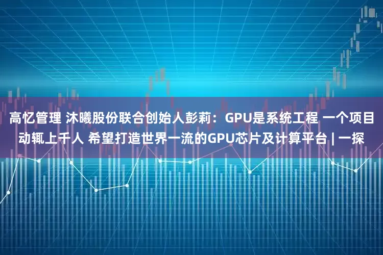 高忆管理 沐曦股份联合创始人彭莉：GPU是系统工程 一个项目动辄上千人 希望打造世界一流的GPU芯片及计算平台 | 一探