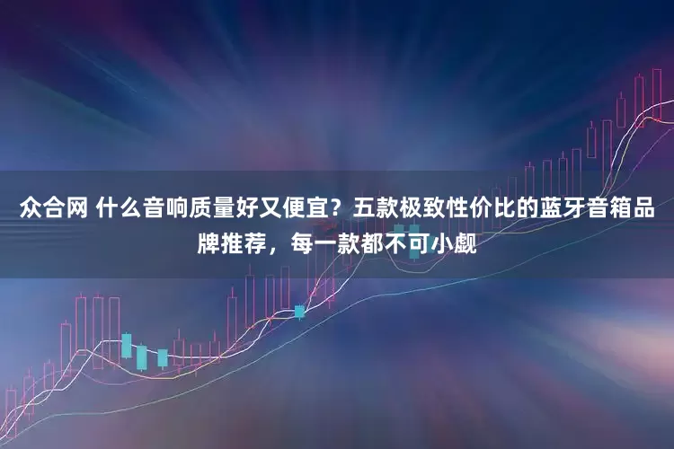 众合网 什么音响质量好又便宜？五款极致性价比的蓝牙音箱品牌推荐，每一款都不可小觑