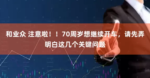 和业众 注意啦！！70周岁想继续开车，请先弄明白这几个关键问题