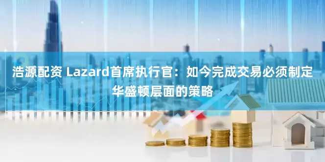 浩源配资 Lazard首席执行官：如今完成交易必须制定华盛顿层面的策略