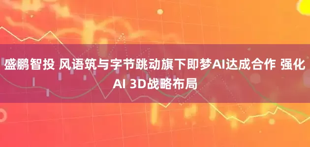 盛鹏智投 风语筑与字节跳动旗下即梦AI达成合作 强化AI 3D战略布局