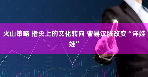 火山策略 指尖上的文化转向 曹县汉服改变“洋娃娃”