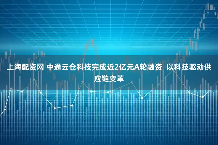 上海配资网 中通云仓科技完成近2亿元A轮融资  以科技驱动供应链变革