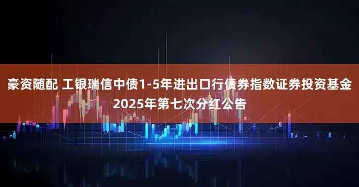 豪资随配 工银瑞信中债1-5年进出口行债券指数证券投资基金2025年第七次分红公告